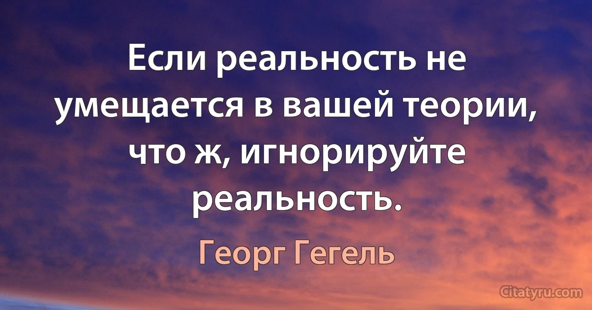 Если реальность не умещается в вашей теории, что ж, игнорируйте реальность. (Георг Гегель)