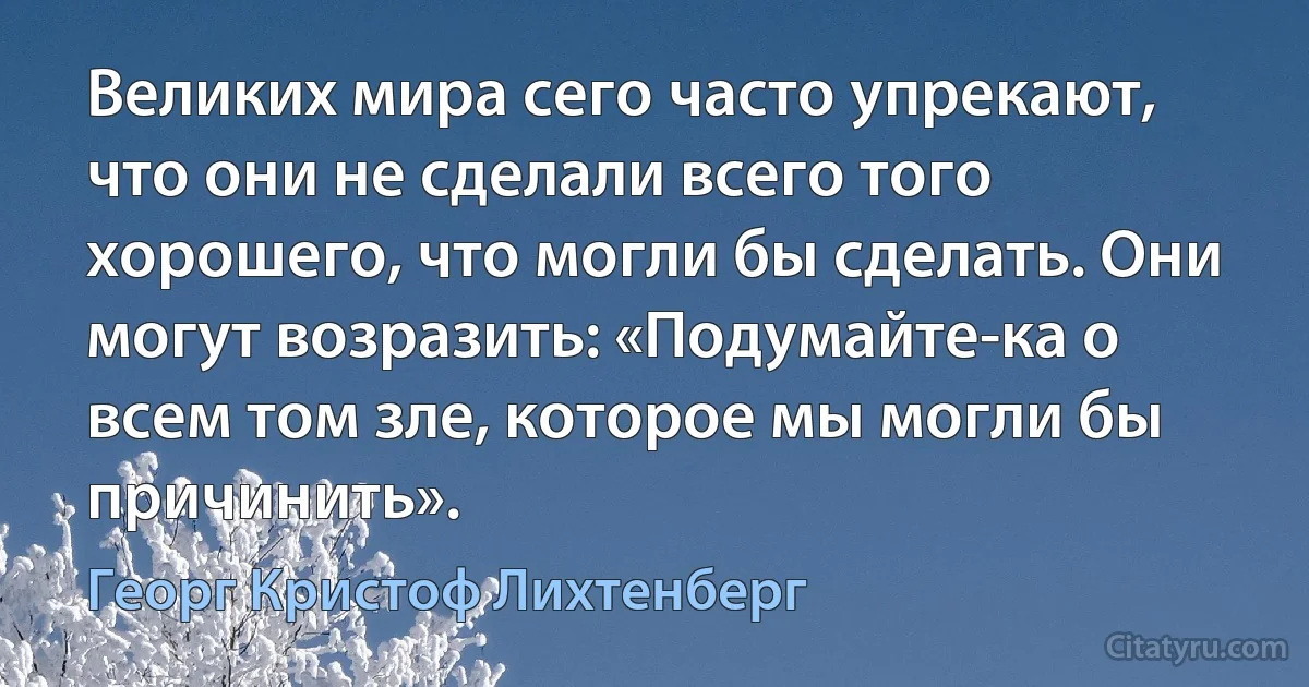 Великих мира сего часто упрекают, что они не сделали всего того хорошего, что могли бы сделать. Они могут возразить: «Подумайте-ка о всем том зле, которое мы могли бы причинить». (Георг Кристоф Лихтенберг)