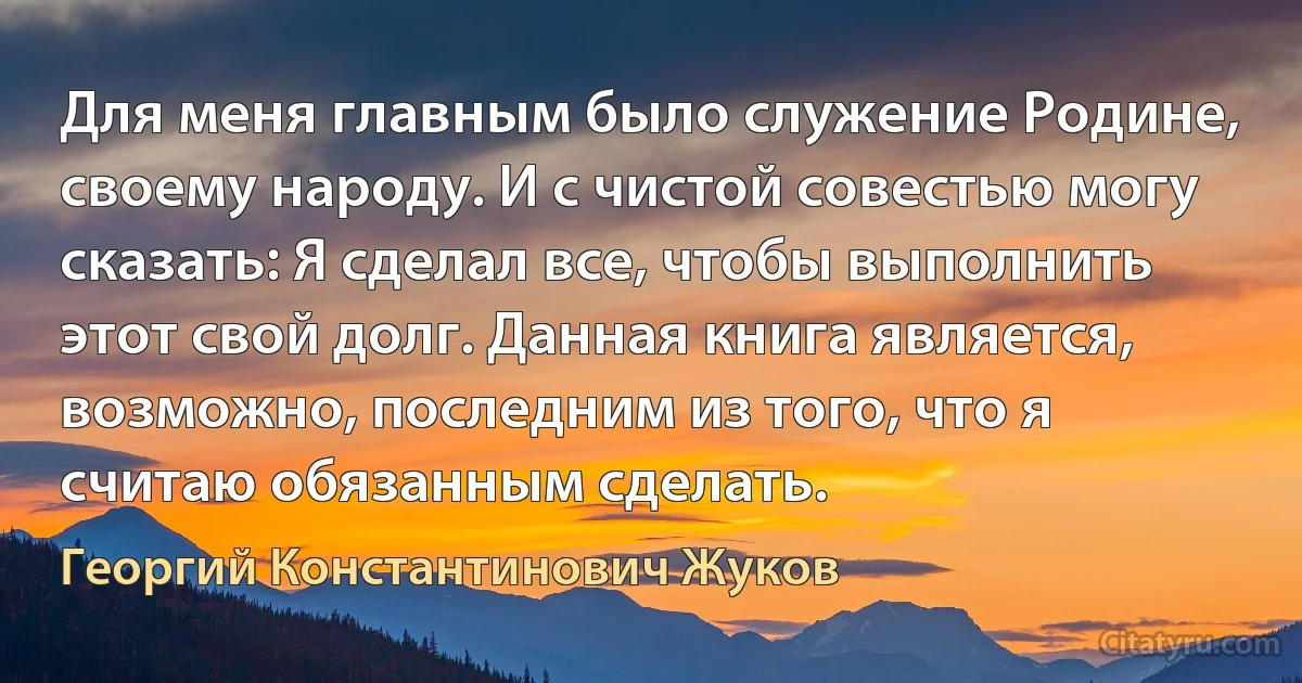 Для меня главным было служение Родине, своему народу. И с чистой совестью могу сказать: Я сделал все, чтобы выполнить этот свой долг. Данная книга является, возможно, последним из того, что я считаю обязанным сделать. (Георгий Константинович Жуков)