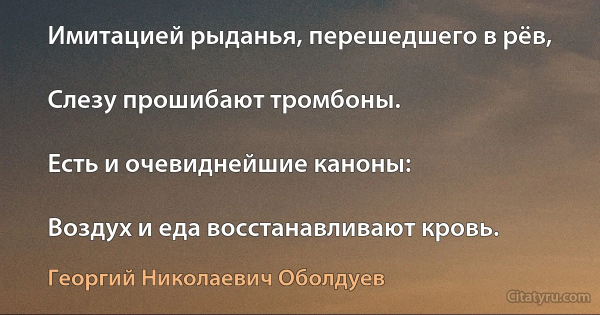 Имитацией рыданья, перешедшего в рёв,

Слезу прошибают тромбоны.

Есть и очевиднейшие каноны:

Воздух и еда восстанавливают кровь. (Георгий Николаевич Оболдуев)