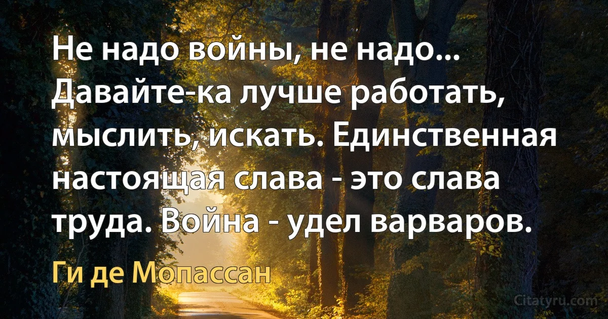 Не надо войны, не надо... Давайте-ка лучше работать, мыслить, искать. Единственная настоящая слава - это слава труда. Война - удел варваров. (Ги де Мопассан)