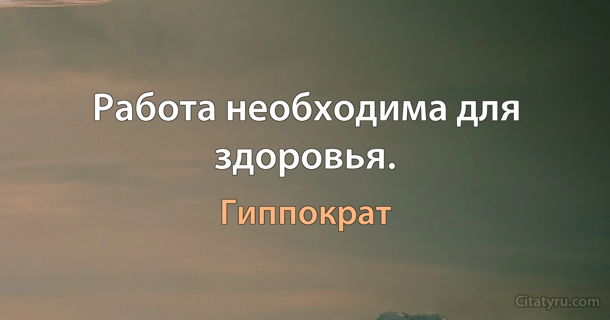 Работа необходима для здоровья. (Гиппократ)