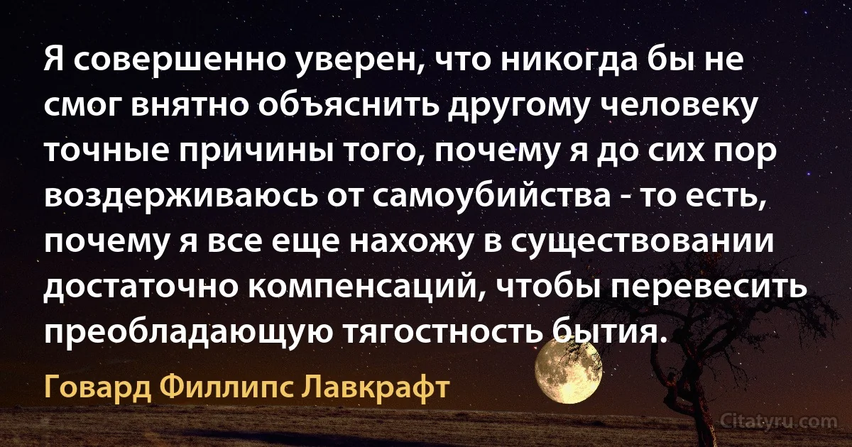 Я совершенно уверен, что никогда бы не смог внятно объяснить другому человеку точные причины того, почему я до сих пор воздерживаюсь от самоубийства - то есть, почему я все еще нахожу в существовании достаточно компенсаций, чтобы перевесить преобладающую тягостность бытия. (Говард Филлипс Лавкрафт)