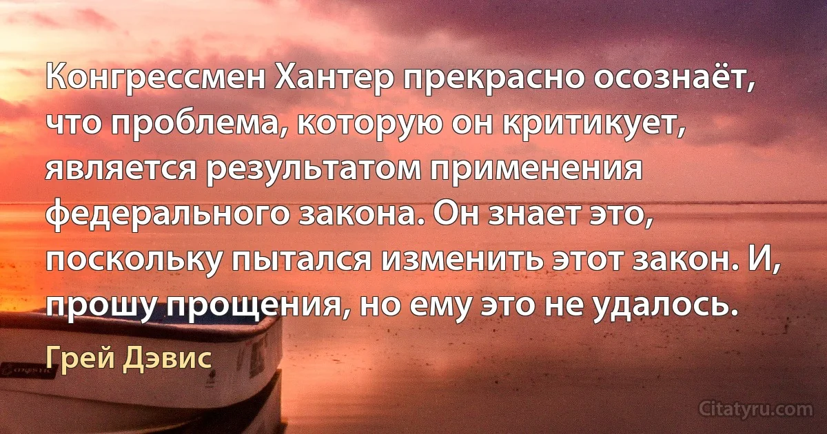 Конгрессмен Хантер прекрасно осознаёт, что проблема, которую он критикует, является результатом применения федерального закона. Он знает это, поскольку пытался изменить этот закон. И, прошу прощения, но ему это не удалось. (Грей Дэвис)