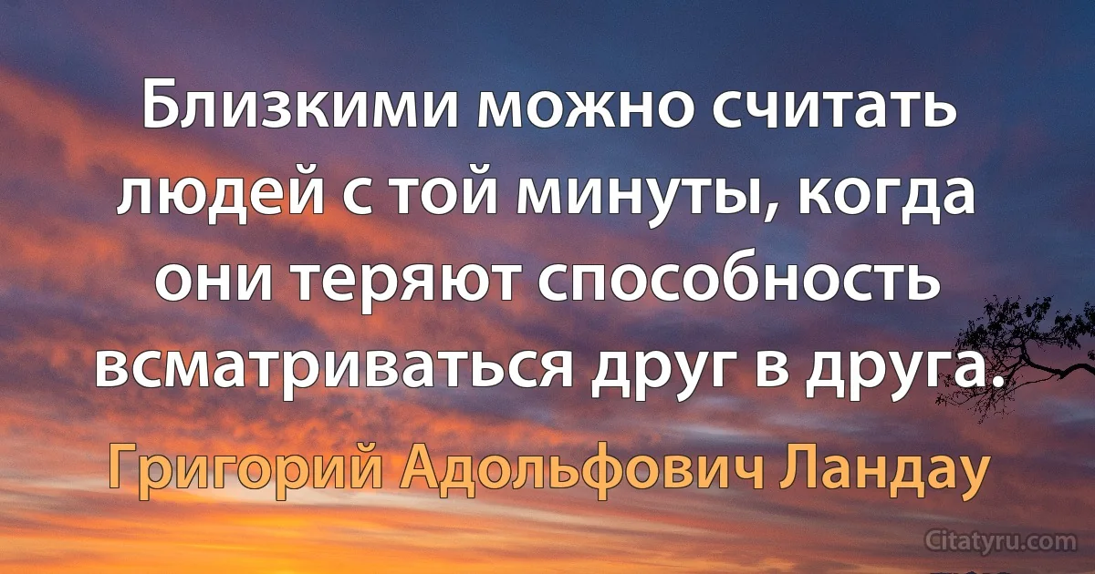 Близкими можно считать людей с той минуты, когда они теряют способность всматриваться друг в друга. (Григорий Адольфович Ландау)