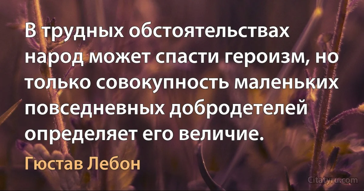 В трудных обстоятельствах народ может спасти героизм, но только совокупность маленьких повседневных добродетелей определяет его величие. (Гюстав Лебон)