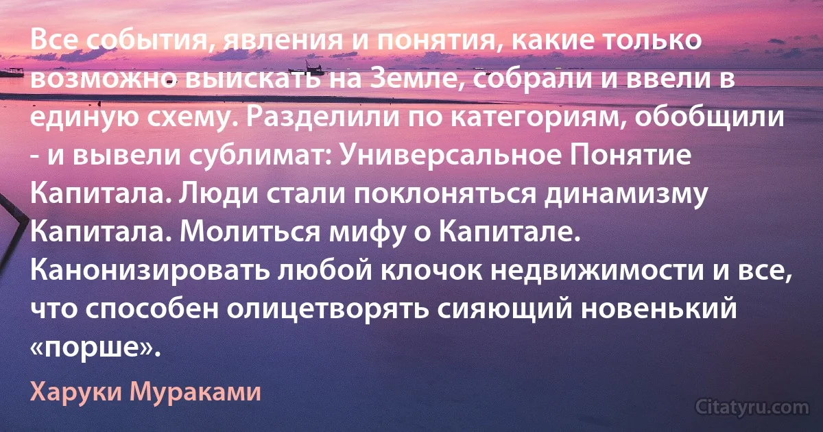 Все события, явления и понятия, какие только возможно выискать на Земле, собрали и ввели в единую схему. Разделили по категориям, обобщили - и вывели сублимат: Универсальное Понятие Капитала. Люди стали поклоняться динамизму Капитала. Молиться мифу о Капитале. Канонизировать любой клочок недвижимости и все, что способен олицетворять сияющий новенький «порше». (Харуки Мураками)