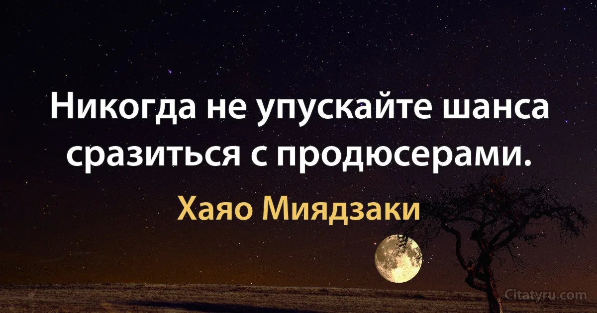 Никогда не упускайте шанса сразиться с продюсерами. (Хаяо Миядзаки)