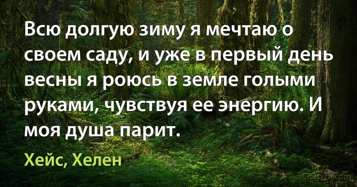 Всю долгую зиму я мечтаю о своем саду, и уже в первый день весны я роюсь в земле голыми руками, чувствуя ее энергию. И моя душа парит. (Хейс, Хелен)