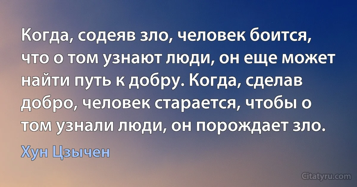 Когда, содеяв зло, человек боится, что о том узнают люди, он еще может найти путь к добру. Когда, сделав добро, человек старается, чтобы о том узнали люди, он порождает зло. (Хун Цзычен)