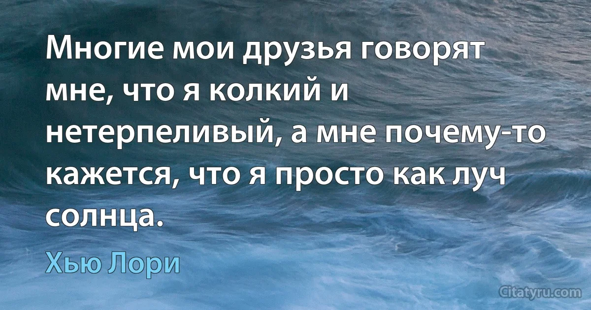 Многие мои друзья говорят мне, что я колкий и нетерпеливый, а мне почему-то кажется, что я просто как луч солнца. (Хью Лори)