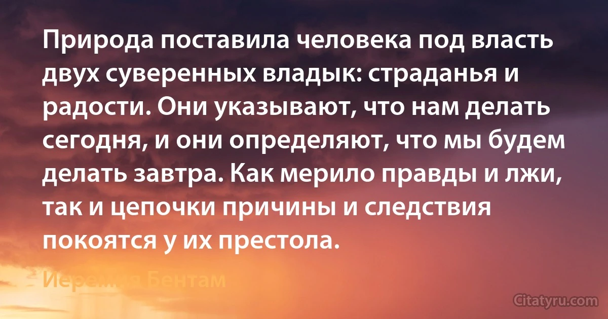 Природа поставила человека под власть двух суверенных владык: страданья и радости. Они указывают, что нам делать сегодня, и они определяют, что мы будем делать завтра. Как мерило правды и лжи, так и цепочки причины и следствия покоятся у их престола. (Иеремия Бентам)