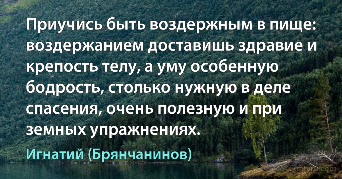 Приучись быть воздержным в пище: воздержанием доставишь здравие и крепость телу, а уму особенную бодрость, столько нужную в деле спасения, очень полезную и при земных упражнениях. (Игнатий (Брянчанинов))