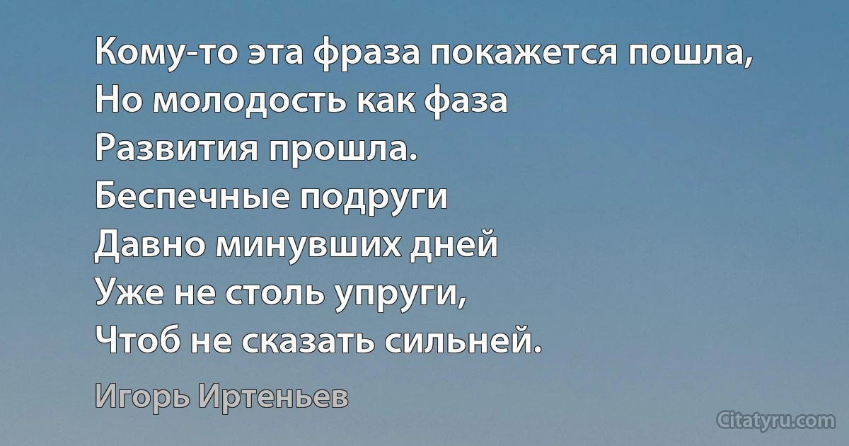 Кому-то эта фраза покажется пошла,
Но молодость как фаза
Развития прошла.
Беспечные подруги
Давно минувших дней
Уже не столь упруги,
Чтоб не сказать сильней. (Игорь Иртеньев)