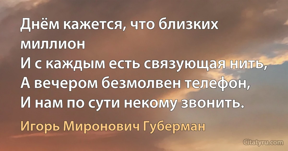 Днём кажется, что близких миллион
И с каждым есть связующая нить,
А вечером безмолвен телефон,
И нам по сути некому звонить. (Игорь Миронович Губерман)