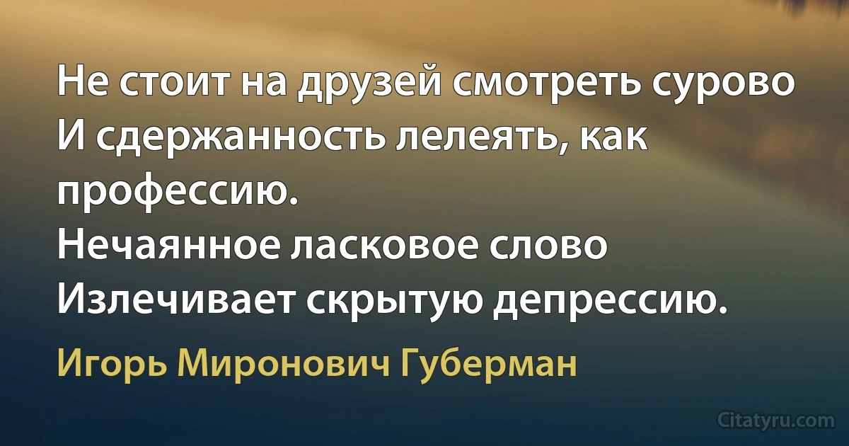 Не стоит на друзей смотреть сурово
И сдержанность лелеять, как профессию.
Нечаянное ласковое слово
Излечивает скрытую депрессию. (Игорь Миронович Губерман)