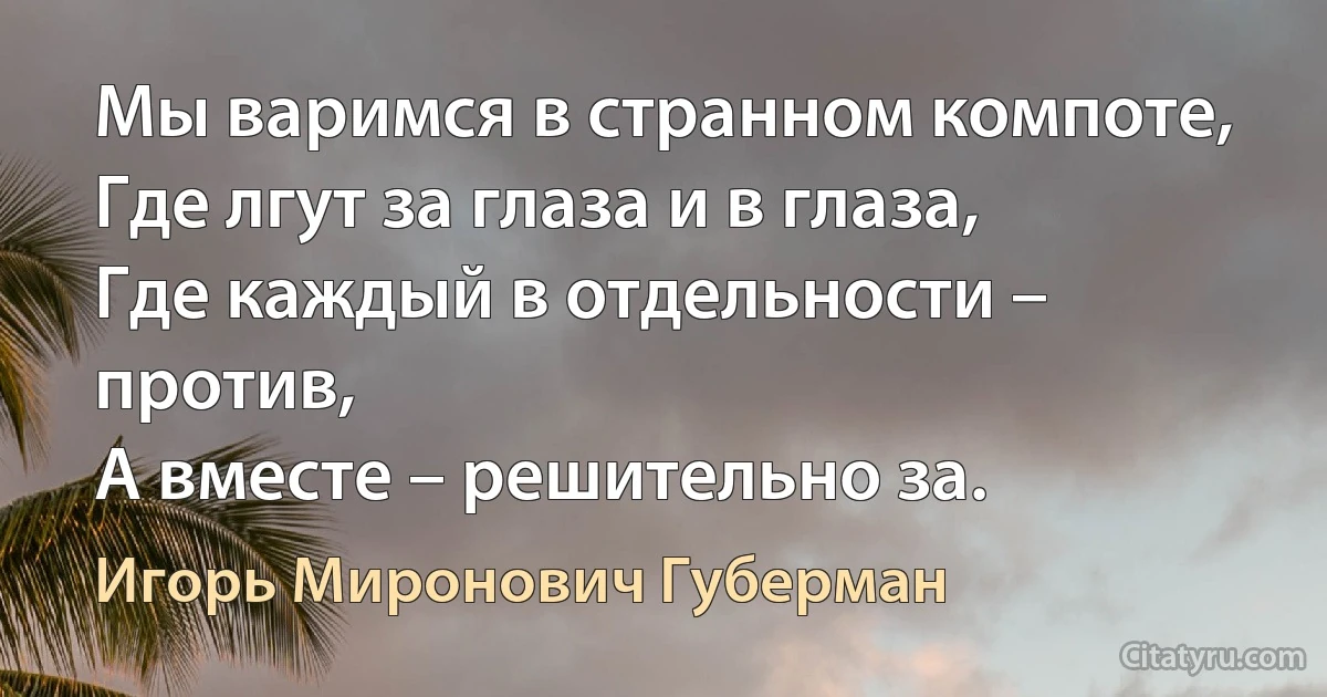 Мы варимся в странном компоте,
Где лгут за глаза и в глаза,
Где каждый в отдельности – против,
А вместе – решительно за. (Игорь Миронович Губерман)