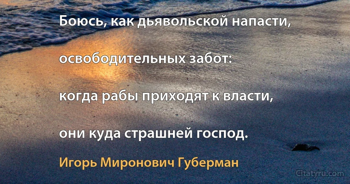 Боюсь, как дьявольской напасти,

освободительных забот:

когда рабы приходят к власти,

они куда страшней господ. (Игорь Миронович Губерман)