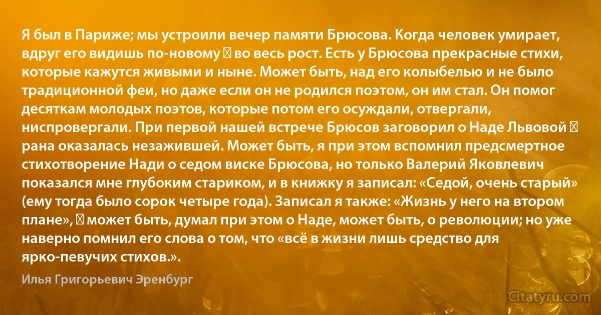 Я был в Париже; мы устроили вечер памяти Брюсова. Когда человек умирает, вдруг его видишь по-новому ― во весь рост. Есть у Брюсова прекрасные стихи, которые кажутся живыми и ныне. Может быть, над его колыбелью и не было традиционной феи, но даже если он не родился поэтом, он им стал. Он помог десяткам молодых поэтов, которые потом его осуждали, отвергали, ниспровергали. При первой нашей встрече Брюсов заговорил о Наде Львовой ― рана оказалась незажившей. Может быть, я при этом вспомнил предсмертное стихотворение Нади о седом виске Брюсова, но только Валерий Яковлевич показался мне глубоким стариком, и в книжку я записал: «Седой, очень старый» (ему тогда было сорок четыре года). Записал я также: «Жизнь у него на втором плане», ― может быть, думал при этом о Наде, может быть, о революции; но уже наверно помнил его слова о том, что «всё в жизни лишь средство для ярко-певучих стихов.». (Илья Григорьевич Эренбург)