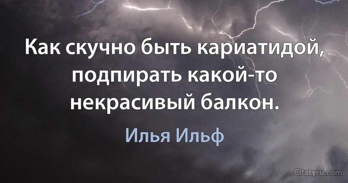 Как скучно быть кариатидой, подпирать какой-то некрасивый балкон. (Илья Ильф)