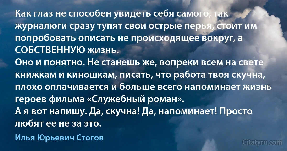 Как глаз не способен увидеть себя самого, так журналюги сразу тупят свои острые перья, стоит им попробовать описать не происходящее вокруг, а СОБСТВЕННУЮ жизнь.
Оно и понятно. Не станешь же, вопреки всем на свете книжкам и киношкам, писать, что работа твоя скучна, плохо оплачивается и больше всего напоминает жизнь героев фильма «Служебный роман».
А я вот напишу. Да, скучна! Да, напоминает! Просто любят ее не за это. (Илья Юрьевич Стогов)