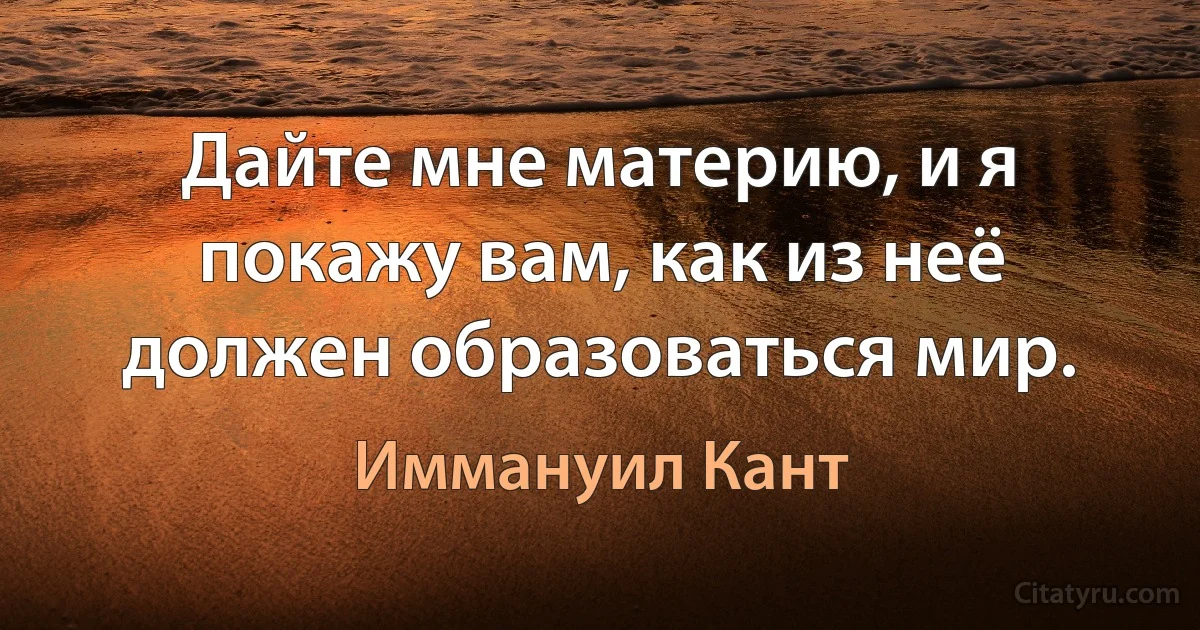 Дайте мне материю, и я покажу вам, как из неё должен образоваться мир. (Иммануил Кант)