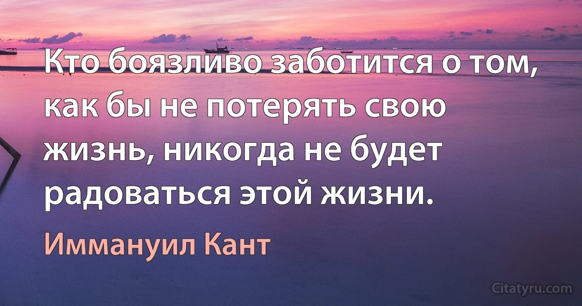 Кто боязливо заботится о том, как бы не потерять свою жизнь, никогда не будет радоваться этой жизни. (Иммануил Кант)