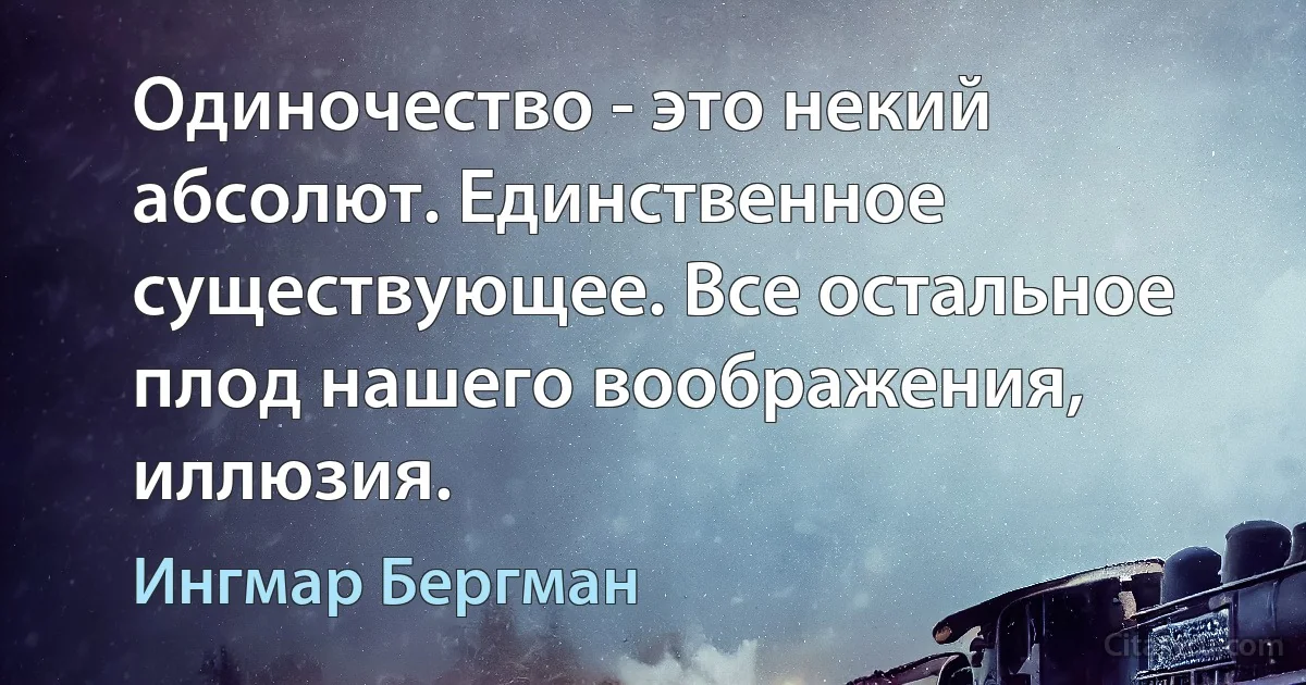 Одиночество - это некий абсолют. Единственное существующее. Все остальное плод нашего воображения, иллюзия. (Ингмар Бергман)