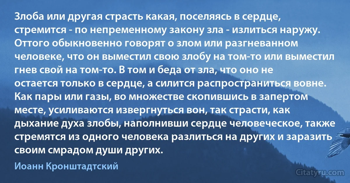 Злоба или другая страсть какая, поселяясь в сердце, стремится - по непременному закону зла - излиться наружу. Оттого обыкновенно говорят о злом или разгневанном человеке, что он выместил свою злобу на том-то или выместил гнев свой на том-то. В том и беда от зла, что оно не остается только в сердце, а силится распространиться вовне. Как пары или газы, во множестве скопившись в запертом месте, усиливаются извергнуться вон, так страсти, как дыхание духа злобы, наполнивши сердце человеческое, также стремятся из одного человека разлиться на других и заразить своим смрадом души других. (Иоанн Кронштадтский)