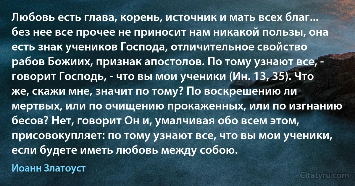 Любовь есть глава, корень, источник и мать всех благ... без нее все прочее не приносит нам никакой пользы, она есть знак учеников Господа, отличительное свойство рабов Божиих, признак апостолов. По тому узнают все, - говорит Господь, - что вы мои ученики (Ин. 13, 35). Что же, скажи мне, значит по тому? По воскрешению ли мертвых, или по очищению прокаженных, или по изгнанию бесов? Нет, говорит Он и, умалчивая обо всем этом, присовокупляет: по тому узнают все, что вы мои ученики, если будете иметь любовь между собою. (Иоанн Златоуст)