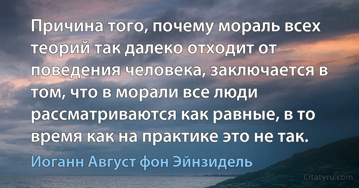 Причина того, почему мораль всех теорий так далеко отходит от поведения человека, заключается в том, что в морали все люди рассматриваются как равные, в то время как на практике это не так. (Иоганн Август фон Эйнзидель)