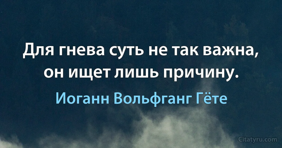 Для гнева суть не так важна, он ищет лишь причину. (Иоганн Вольфганг Гёте)