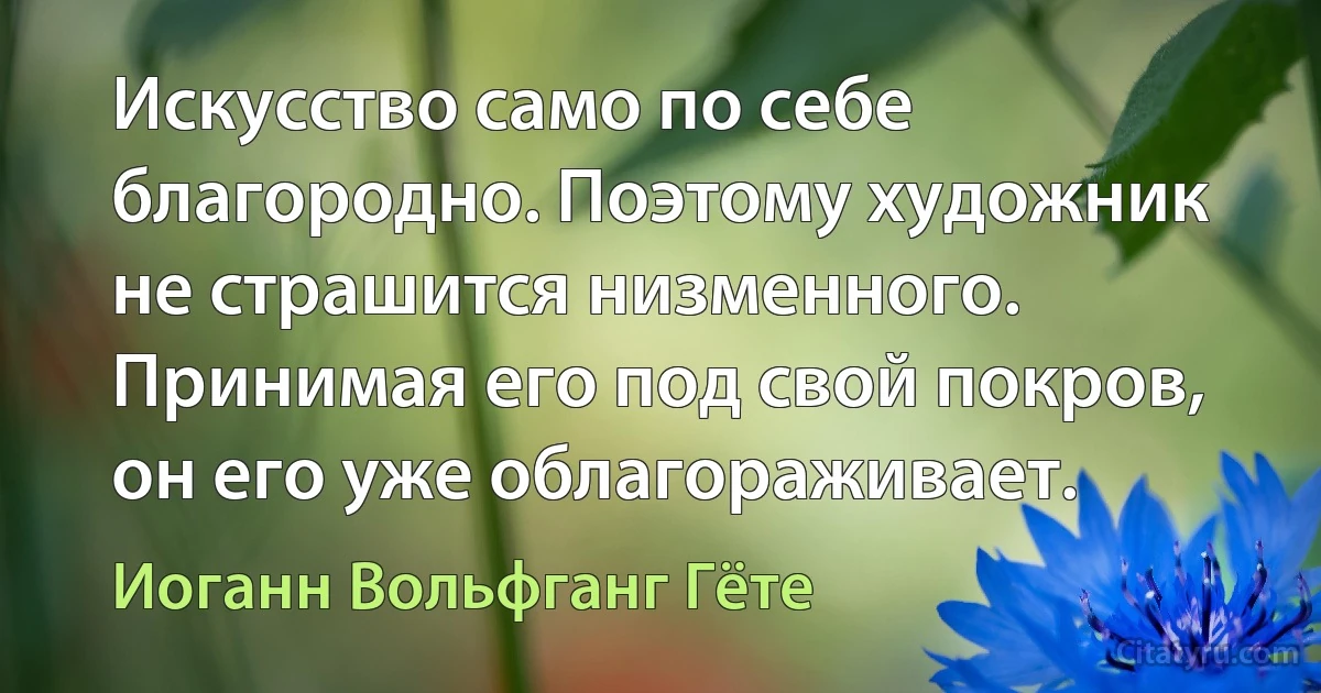 Искусство само по себе благородно. Поэтому художник не страшится низменного. Принимая его под свой покров, он его уже облагораживает. (Иоганн Вольфганг Гёте)