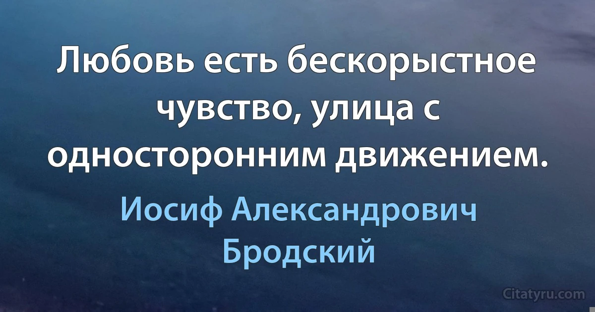 Любовь есть бескорыстное чувство, улица с односторонним движением. (Иосиф Александрович Бродский)