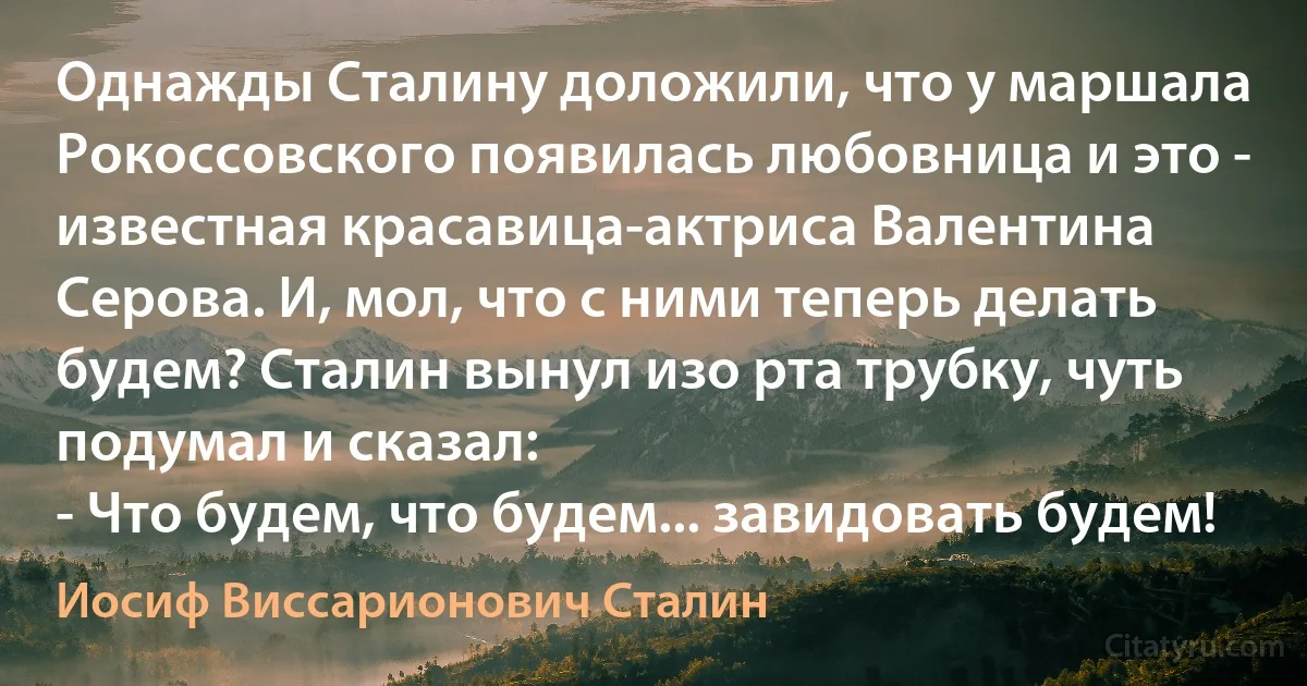 Однажды Сталину доложили, что у маршала Рокоссовского появилась любовница и это - известная красавица-актриса Валентина Серова. И, мол, что с ними теперь делать будем? Сталин вынул изо рта трубку, чуть подумал и сказал:
- Что будем, что будем... завидовать будем! (Иосиф Виссарионович Сталин)