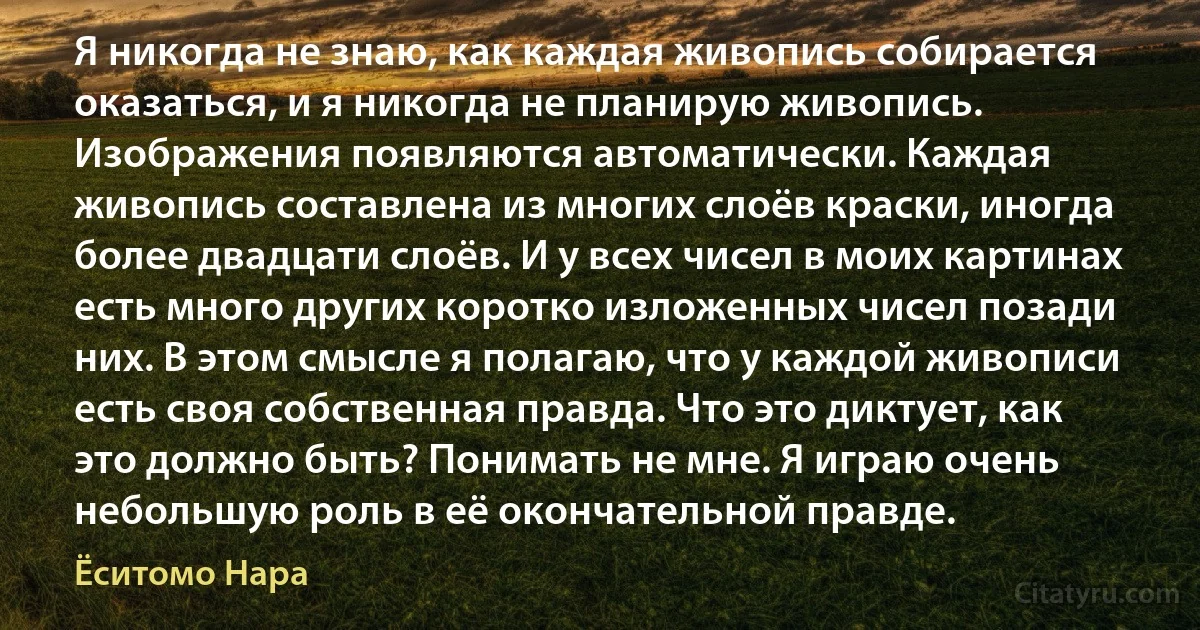 Я никогда не знаю, как каждая живопись собирается оказаться, и я никогда не планирую живопись. Изображения появляются автоматически. Каждая живопись составлена из многих слоёв краски, иногда более двадцати слоёв. И у всех чисел в моих картинах есть много других коротко изложенных чисел позади них. В этом смысле я полагаю, что у каждой живописи есть своя собственная правда. Что это диктует, как это должно быть? Понимать не мне. Я играю очень небольшую роль в её окончательной правде. (Ёситомо Нара)