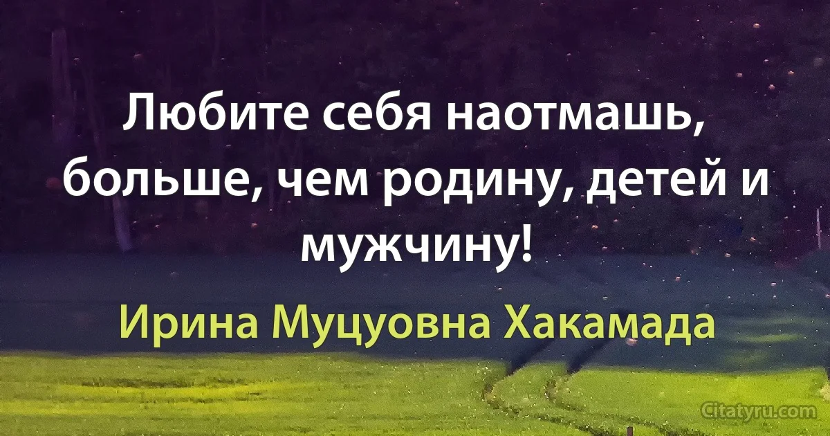 Любите себя наотмашь, больше, чем родину, детей и мужчину! (Ирина Муцуовна Хакамада)