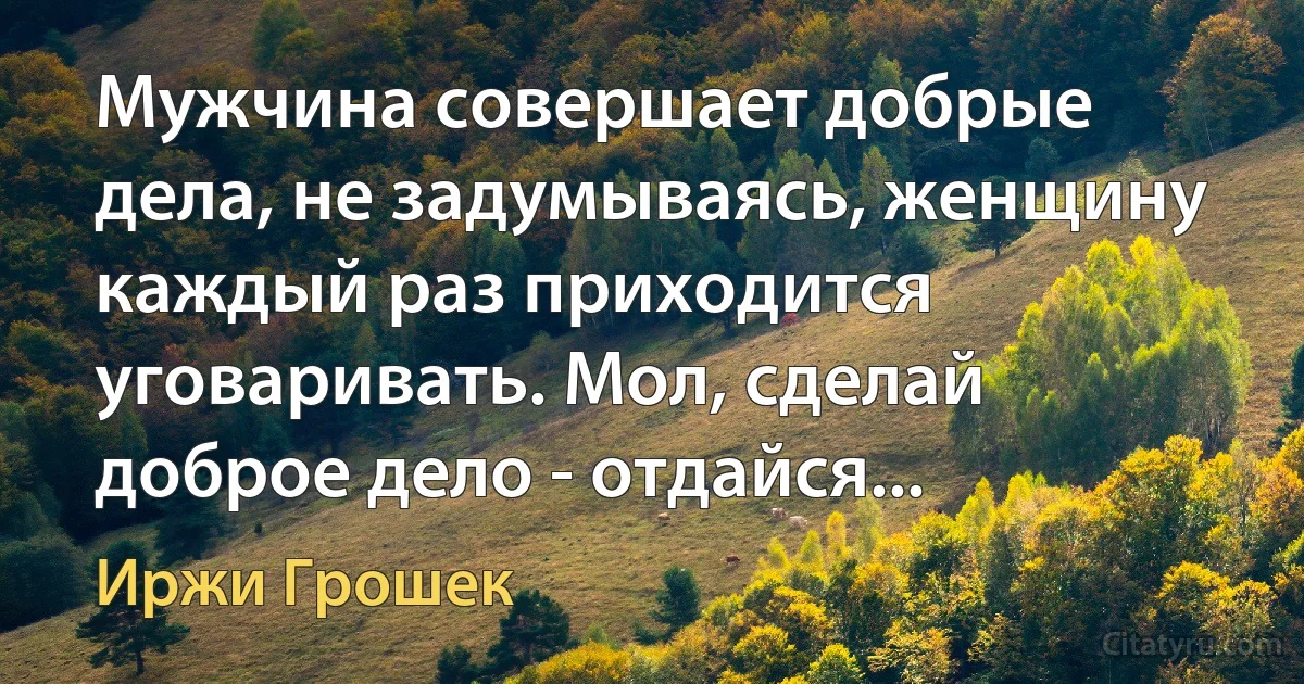 Мужчина совершает добрые дела, не задумываясь, женщину каждый раз приходится уговаривать. Мол, сделай доброе дело - отдайся... (Иржи Грошек)