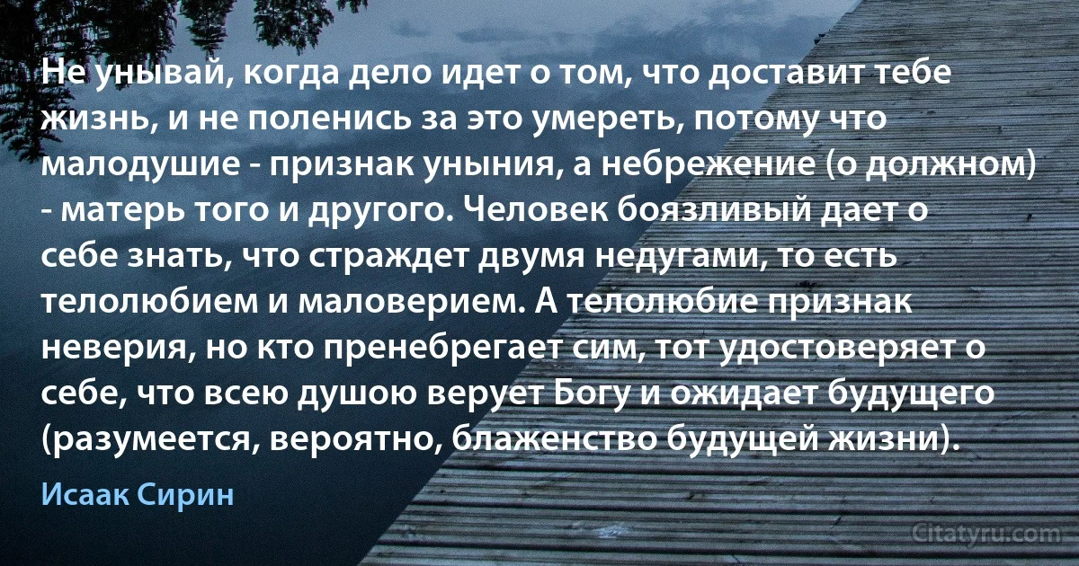 Не унывай, когда дело идет о том, что доставит тебе жизнь, и не поленись за это умереть, потому что малодушие - признак уныния, а небрежение (о должном) - матерь того и другого. Человек боязливый дает о себе знать, что страждет двумя недугами, то есть телолюбием и маловерием. А телолюбие признак неверия, но кто пренебрегает сим, тот удостоверяет о себе, что всею душою верует Богу и ожидает будущего (разумеется, вероятно, блаженство будущей жизни). (Исаак Сирин)