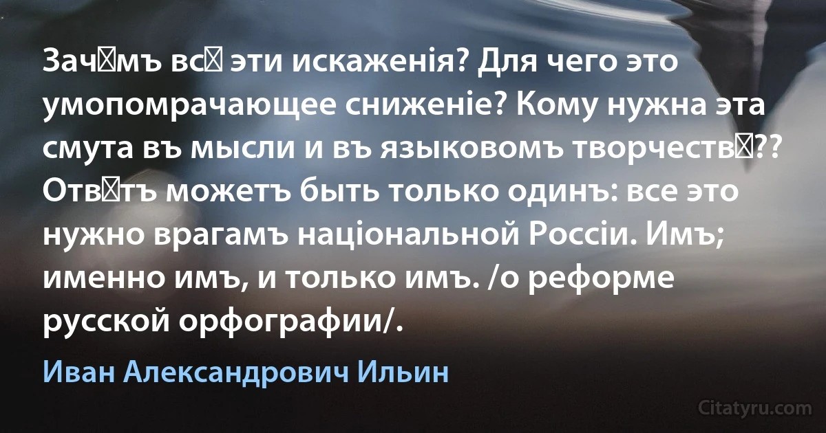 Зачѣмъ всѣ эти искаженiя? Для чего это умопомрачающее сниженiе? Кому нужна эта смута въ мысли и въ языковомъ творчествѣ??
Отвѣтъ можетъ быть только одинъ: все это нужно врагамъ нацiональной Россiи. Имъ; именно имъ, и только имъ. /о реформе русской орфографии/. (Иван Александрович Ильин)