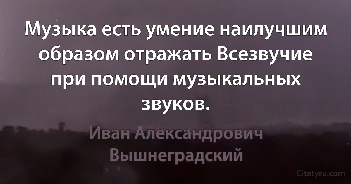 Музыка есть умение наилучшим образом отражать Всезвучие при помощи музыкальных звуков. (Иван Александрович Вышнеградский)