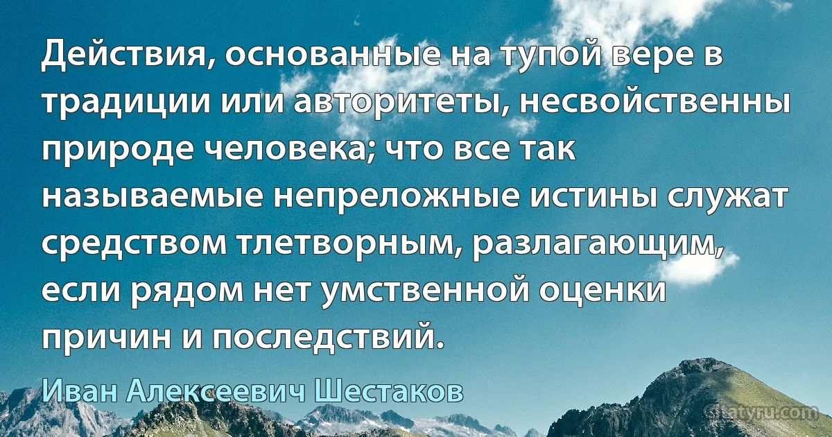 Действия, основанные на тупой вере в традиции или авторитеты, несвойственны природе человека; что все так называемые непреложные истины служат средством тлетворным, разлагающим, если рядом нет умственной оценки причин и последствий. (Иван Алексеевич Шестаков)