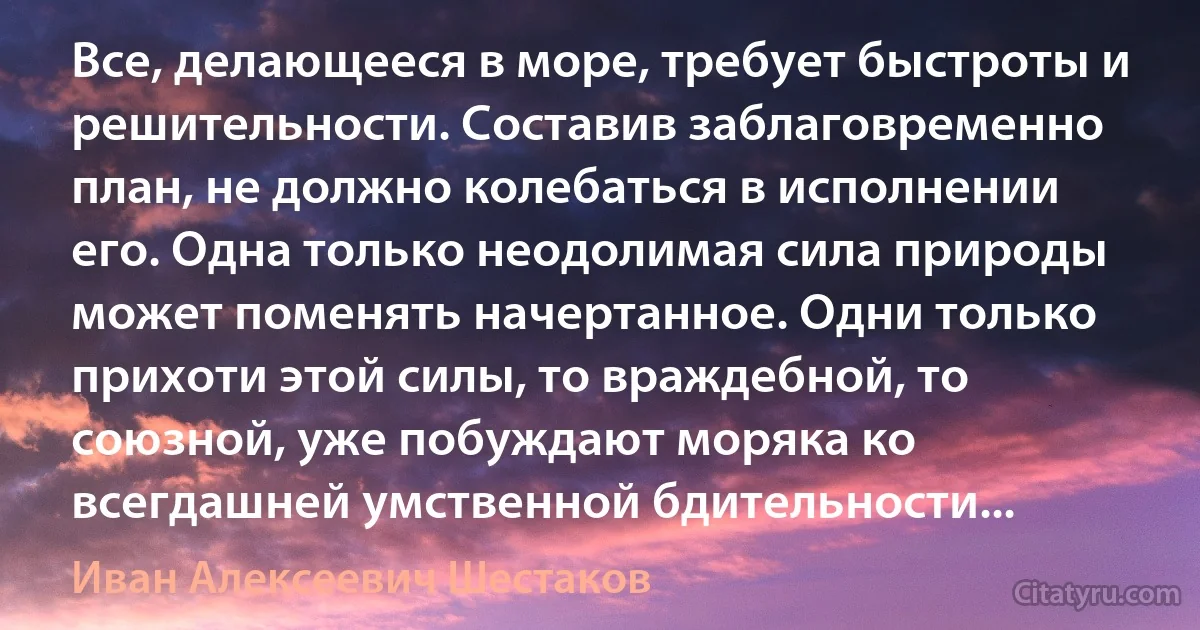 Все, делающееся в море, требует быстроты и решительности. Составив заблаговременно план, не должно колебаться в исполнении его. Одна только неодолимая сила природы может поменять начертанное. Одни только прихоти этой силы, то враждебной, то союзной, уже побуждают моряка ко всегдашней умственной бдительности... (Иван Алексеевич Шестаков)