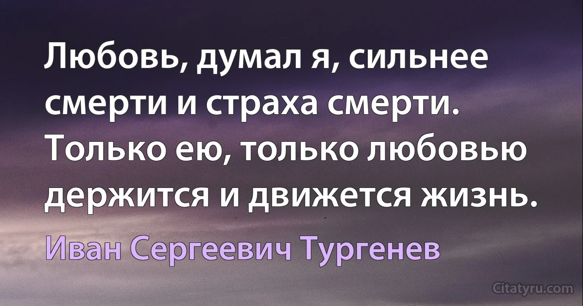 Любовь, думал я, сильнее смерти и страха смерти. Только ею, только любовью держится и движется жизнь. (Иван Сергеевич Тургенев)