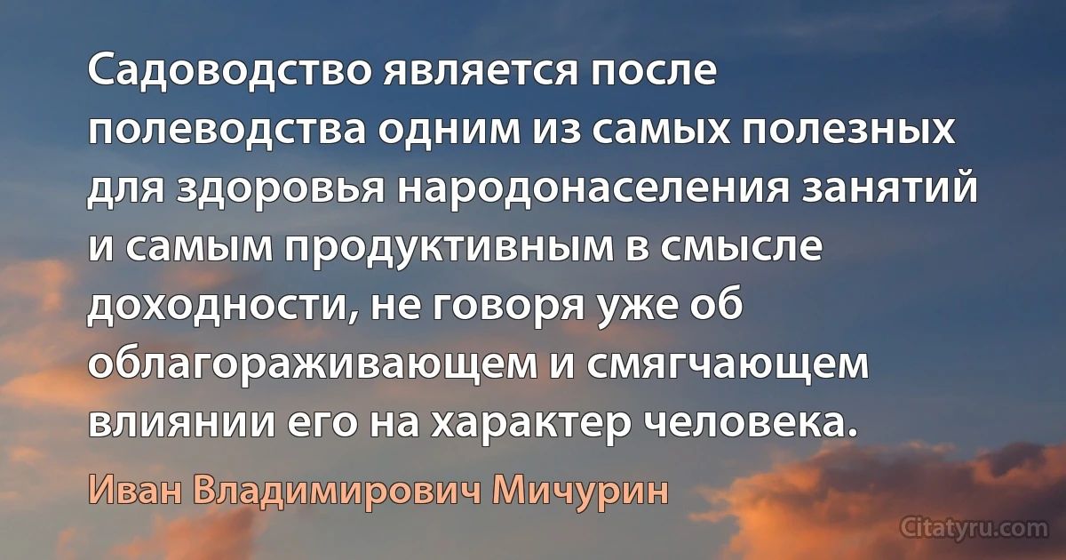 Садоводство является после полеводства одним из самых полезных для здоровья народонаселения занятий и самым продуктивным в смысле доходности, не говоря уже об облагораживающем и смягчающем влиянии его на характер человека. (Иван Владимирович Мичурин)