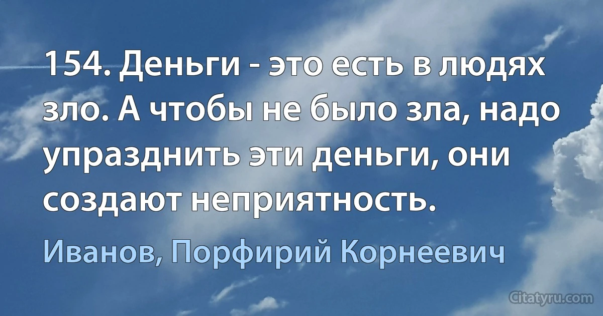 154. Деньги - это есть в людях зло. А чтобы не было зла, надо упразднить эти деньги, они создают неприятность. (Иванов, Порфирий Корнеевич)