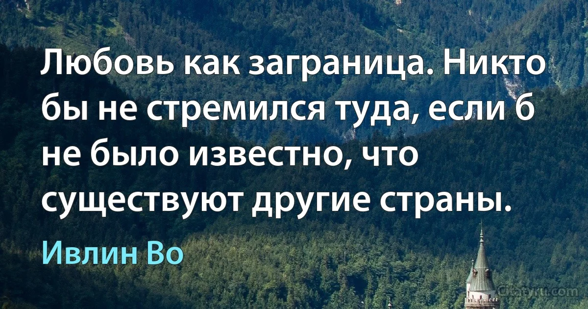 Любовь как заграница. Никто бы не стремился туда, если б не было известно, что существуют другие страны. (Ивлин Во)