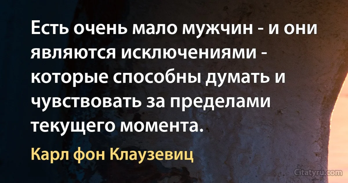 Есть очень мало мужчин - и они являются исключениями - которые способны думать и чувствовать за пределами текущего момента. (Карл фон Клаузевиц)