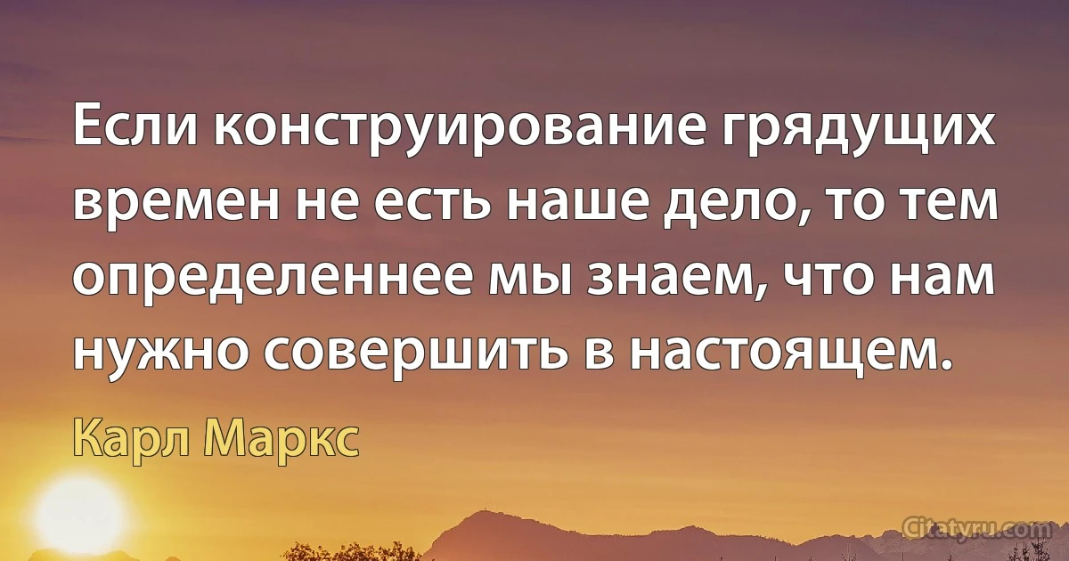 Если конструирование грядущих времен не есть наше дело, то тем определеннее мы знаем, что нам нужно совершить в настоящем. (Карл Маркс)