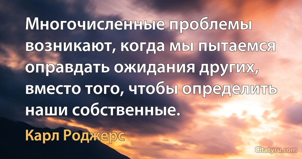 Многочисленные проблемы возникают, когда мы пытаемся оправдать ожидания других, вместо того, чтобы определить наши собственные. (Карл Роджерс)